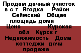 Продам дачный участок в с/т “Ягодка“ › Район ­ Сеймский › Общая площадь дома ­ 10 › Цена ­ 200 000 - Курская обл., Курск г. Недвижимость » Дома, коттеджи, дачи продажа   